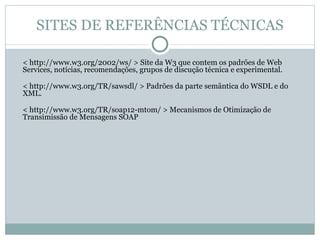 SITES DE REFERÊNCIAS TÉCNICAS < http://www.w3.org/2002/ws/ > Site da W3 que contem os padrões de Web Services, notícias, recomendações, grupos de discução técnica e experimental. < http://www.w3.org/TR/sawsdl/ > Padrões da parte semântica do WSDL e do XML. < http://www.w3.org/TR/soap12-mtom/ > Mecanismos de Otimização de Transimissão de Mensagens SOAP  
