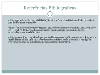 Referências Bibliográficas < http://pt.wikipedia.org/wiki/Web_Service > Conceitos básicos e links para sites com embasamento técnico. <http://imasters.uol.com.br/artigo/4422/webservices/descrevendo_um_web_service_-_wsdl/ > Conceitos básicos e vários exemplos que ilustram as partes envolvidas em um web Service. < http://www.ibm.com/developerworks/library/ws-soap/?dwzone=ws > Página em inglês desenvolvida pela IBM que descreve de forma mais avançada o serviço de web services, mas de uma forma bem completa e ilustrativa. 