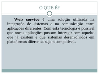 O QUE É? Web service  é uma solução utilizada na integração de sistemas e na comunicação entre aplicações diferentes. Com esta tecnologia é possível que novas aplicações possam interagir com aquelas que já existem e que sistemas desenvolvidos em plataformas diferentes sejam compatíveis. 