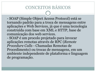 CONCEITOS BÁSICOS - SOAP (Simple Object Access Protocol) está se tornando padrão para a troca de mensagens entre aplicações e Web Services, já que é uma tecnologia construída com base em XML e HTTP, base de comunicação dos web services. - SOAP é um procolo projetado para invocar aplicações remotas através de RPC ( Remote Procedure Calls  - Chamadas Remotas de Procedimento) ou trocas de mensagens, em um ambiente independente de plataforma e linguagem de programação. 