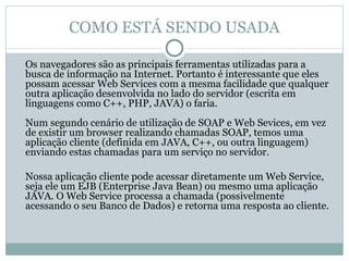 COMO ESTÁ SENDO USADA Os navegadores são as principais ferramentas utilizadas para a busca de informação na Internet. Portanto é interessante que eles possam acessar Web Services com a mesma facilidade que qualquer outra aplicação desenvolvida no lado do servidor (escrita em linguagens como C++, PHP, JAVA) o faria. Num segundo cenário de utilização de SOAP e Web Sevices, em vez de existir um browser realizando chamadas SOAP, temos uma aplicação cliente (definida em JAVA, C++, ou outra linguagem) enviando estas chamadas para um serviço no servidor.  Nossa aplicação cliente pode acessar diretamente um Web Service, seja ele um EJB (Enterprise Java Bean) ou mesmo uma aplicação JAVA. O Web Service processa a chamada (possivelmente acessando o seu Banco de Dados) e retorna uma resposta ao cliente.  