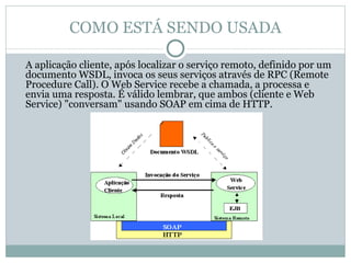 COMO ESTÁ SENDO USADA A aplicação cliente, após localizar o serviço remoto, definido por um documento WSDL, invoca os seus serviços através de RPC (Remote Procedure Call). O Web Service recebe a chamada, a processa e envia uma resposta. É válido lembrar, que ambos (cliente e Web Service) "conversam" usando SOAP em cima de HTTP. 