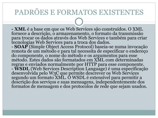 PADRÕES E FORMATOS EXISTENTES - XML  é a base em que os Web Services são construídos. O XML fornece a descrição, o armazenamento, o formato da transmissão para trocar os dados através dos Web Services e também para criar tecnologias Web Services para a troca dos dados. -  SOAP  (Simple Object Access Protocol) baseia-se numa invocação remota de um método e para tal necessita de especificar o endereço do componente, o nome do método e os argumentos para esse método. Estes dados são formatados em XML com determinadas regras e enviados normalmente por HTTP para esse componente. -  WSDL  (Web Services Description Language) é uma especificação desenvolvida pelo W3C que permite descrever os Web Services segundo um formato XML. O WSDL é extensível para permitir a descrição dos serviços e suas mensagens, independentemente dos formatos de mensagem e dos protocolos de rede que sejam usados. 