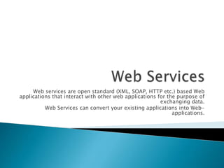 Web services are open standard (XML, SOAP, HTTP etc.) based Web
applications that interact with other web applications for the purpose of
exchanging data.
Web Services can convert your existing applications into Web-
applications.
 