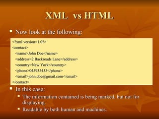 XML vs HTML
XML vs HTML
 Now look at the following:
Now look at the following:
 In this case:
In this case:
 The information contained is being marked, but not for
The information contained is being marked, but not for
displaying.
displaying.
 Readable by both human and machines.
Readable by both human and machines.
<?xml version=1.0?>
<?xml version=1.0?>
<contact>
<contact>
<name>John Doe</name>
<name>John Doe</name>
<address>2 Backroads Lane</address>
<address>2 Backroads Lane</address>
<country>New York</country>
<country>New York</country>
<phone>045935435</phone>
<phone>045935435</phone>
<email>john.doe@gmail.com</email>
<email>john.doe@gmail.com</email>
</contact>
</contact>
 