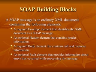 SOAP Building Blocks
SOAP Building Blocks
A SOAP message is an ordinary XML document
A SOAP message is an ordinary XML document
containing the following elements:
containing the following elements:

A required Envelope element that identifies the XML
A required Envelope element that identifies the XML
document as a SOAP message.
document as a SOAP message.

An optional Header element that contains header
An optional Header element that contains header
information.
information.

A required Body element that contains call and response
A required Body element that contains call and response
information.
information.

An optional Fault element that provides information about
An optional Fault element that provides information about
errors that occurred while processing the message.
errors that occurred while processing the message.
 