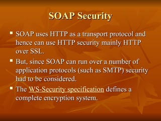 SOAP Security
SOAP Security
 SOAP uses HTTP as a transport protocol and
SOAP uses HTTP as a transport protocol and
hence can use HTTP security mainly HTTP
hence can use HTTP security mainly HTTP
over SSL.
over SSL.

But, since SOAP can run over a number of
But, since SOAP can run over a number of
application protocols (such as SMTP) security
application protocols (such as SMTP) security
had to be considered.
had to be considered.

The
The WS-Security specification defines a
defines a
complete encryption system.
complete encryption system.
 