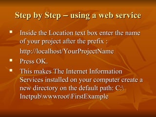 Step by Step
Step by Step –
– using a web service
using a web service
 Inside the Location text box enter the name
Inside the Location text box enter the name
of your project after the prefix :
of your project after the prefix :
http://localhost/YourProjectName
http://localhost/YourProjectName
 Press OK.
Press OK.

This makes The Internet Information
This makes The Internet Information
Services installed on your computer create a
Services installed on your computer create a
new directory on the default path: C:
new directory on the default path: C:
InetpubwwwrootFirstExample
InetpubwwwrootFirstExample
 