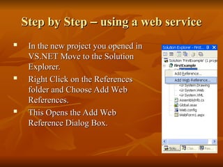 Step by Step
Step by Step –
– using a web service
using a web service

In the new project you opened in
In the new project you opened in
VS.NET Move to the Solution
VS.NET Move to the Solution
Explorer.
Explorer.
 Right Click on the References
Right Click on the References
folder and Choose Add Web
folder and Choose Add Web
References.
References.
 This Opens the Add Web
This Opens the Add Web
Reference Dialog Box.
Reference Dialog Box.
 