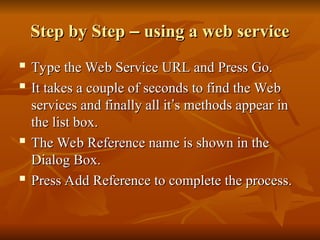 Step by Step
Step by Step –
– using a web service
using a web service
 Type the Web Service URL and Press Go.
Type the Web Service URL and Press Go.
 It takes a couple of seconds to find the Web
It takes a couple of seconds to find the Web
services and finally all it
services and finally all it’
’s methods appear in
s methods appear in
the list box.
the list box.

The Web Reference name is shown in the
The Web Reference name is shown in the
Dialog Box.
Dialog Box.

Press Add Reference to complete the process.
Press Add Reference to complete the process.
 