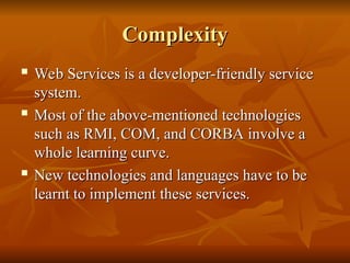 Complexity
Complexity
 Web Services is a developer-friendly service
Web Services is a developer-friendly service
system.
system.
 Most of the above-mentioned technologies
Most of the above-mentioned technologies
such as RMI, COM, and CORBA involve a
such as RMI, COM, and CORBA involve a
whole learning curve.
whole learning curve.

New technologies and languages have to be
New technologies and languages have to be
learnt to implement these services.
learnt to implement these services.
 
