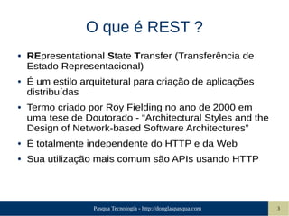 Pasqua Tecnologia - http://douglaspasqua.com 3
O que é REST ?
● REpresentational State Transfer (Transferência de
Estado Representacional)
● É um estilo arquitetural para criação de aplicações
distribuídas
● Termo criado por Roy Fielding no ano de 2000 em
uma tese de Doutorado - “Architectural Styles and the
Design of Network-based Software Architectures”
● É totalmente independente do HTTP e da Web
● Sua utilização mais comum são APIs usando HTTP
 