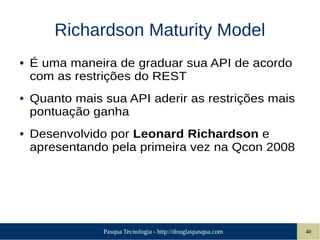 Pasqua Tecnologia - http://douglaspasqua.com 40
Richardson Maturity Model
● É uma maneira de graduar sua API de acordo
com as restrições do REST
● Quanto mais sua API aderir as restrições mais
pontuação ganha
● Desenvolvido por Leonard Richardson e
apresentando pela primeira vez na Qcon 2008
 