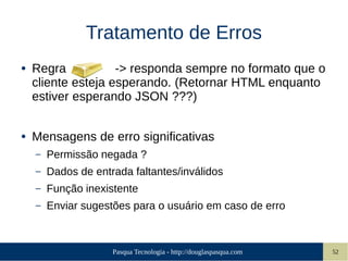 Pasqua Tecnologia - http://douglaspasqua.com 52
Tratamento de Erros
● Regra -> responda sempre no formato que o
cliente esteja esperando. (Retornar HTML enquanto
estiver esperando JSON ???)
● Mensagens de erro significativas
– Permissão negada ?
– Dados de entrada faltantes/inválidos
– Função inexistente
– Enviar sugestões para o usuário em caso de erro
 