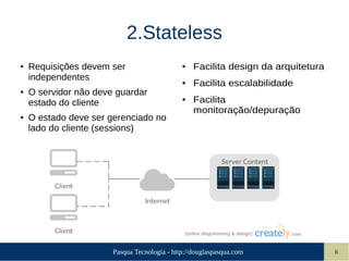 Pasqua Tecnologia - http://douglaspasqua.com 6
2.Stateless
● Requisições devem ser
independentes
● O servidor não deve guardar
estado do cliente
● O estado deve ser gerenciado no
lado do cliente (sessions)
● Facilita design da arquitetura
● Facilita escalabilidade
● Facilita
monitoração/depuração
 