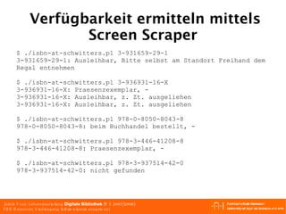 Verfügbarkeit ermitteln mittels Screen Scraper $ ./isbn-at-schwitters.pl 3-931659-29-1 3-931659-29-1: Ausleihbar, Bitte selbst am Standort Freihand dem Regal entnehmen $ ./isbn-at-schwitters.pl 3-936931-16-X 3-936931-16-X: Praesenzexemplar, - 3-936931-16-X: Ausleihbar, z. Zt. ausgeliehen 3-936931-16-X: Ausleihbar, z. Zt. ausgeliehen $ ./isbn-at-schwitters.pl 978-0-8050-8043-8 978-0-8050-8043-8: beim Buchhandel bestellt, - $ ./isbn-at-schwitters.pl 978-3-446-41208-8 978-3-446-41208-8: Praesenzexemplar, - $ ./isbn-at-schwitters.pl 978-3-937514-42-0 978-3-937514-42-0: nicht gefunden 