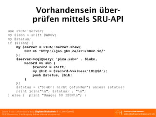 Vorhandensein über- prüfen mittels SRU-API use PICA::Server; my $isbn = shift @ARGV; my @status; if ($isbn) { my $server = PICA::Server->new( SRU => "http://gso.gbv.de/sru/DB=2.92/" ); $server->cqlQuery( 'pica.isb=' . $isbn,  Record => sub {  $record = shift; my @bib = $record->values('101@$d'); push @status, @bib; } ); @status = ("$isbn: nicht gefunden") unless @status; print join("\n", @status) . "\n"; } else {  print "Usage: $0 ISBN\n"; } 