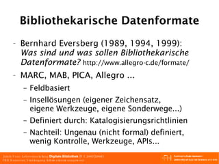 Bibliothekarische Datenformate Bernhard Eversberg  (1989, 1994, 1999) : Was sind und was sollen Bibliothekarische Datenformate?  http://www.allegro-c.de/formate/  MARC, MAB, PICA, Allegro ... Feldbasiert Insellösungen (eigener Zeichensatz, eigene Werkzeuge, eigene Sonderwege...) Definiert durch: Katalogisierungsrichtlinien Nachteil: Ungenau (nicht formal) definiert, wenig Kontrolle, Werkzeuge, APIs... 