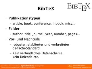 BibTeX Publikationstypen article, book, conference, inbook, misc... Felder author, title, journal, year, number, pages... Vor- und Nachteile robuster, etablierter und verbreiteter de-facto-Standard Kein verbindliches Datenschema, kein Unicode etc. 