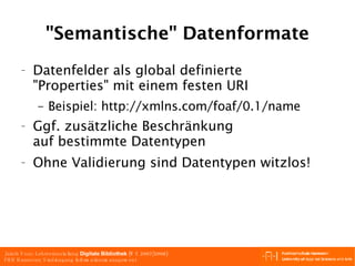 "Semantische" Datenformate Datenfelder als global definierte "Properties" mit einem festen URI Beispiel: http://xmlns.com/foaf/0.1/name Ggf. zusätzliche Beschränkung auf bestimmte Datentypen  Ohne Validierung sind Datentypen witzlos! 