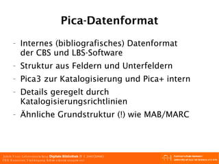 Pica-Datenformat Internes (bibliografisches) Datenformat der CBS und LBS-Software Struktur aus Feldern und Unterfeldern Pica3 zur Katalogisierung und Pica+ intern Details geregelt durch Katalogisierungsrichtlinien Ähnliche Grundstruktur (!) wie MAB/MARC 