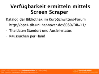 Verfügbarkeit ermitteln mittels Screen Scraper Katalog der Bibliothek im Kurt-Schwitters-Forum http://opc4.tib.uni-hannover.de:8080/DB=11/  Titeldaten Standort und Ausleihstatus Raussuchen per Hand 