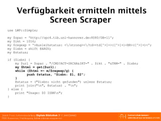 Verfügbarkeit ermitteln mittels Screen Scraper use LWP::Simple; my $opac = 'http://opc4.tib.uni-hannover.de:8080/DB=11';  my $ikt = 1016; my $regexp = '>Ausleihstatus: <\/strong><\/td><td[^>]+>([^>]+)<BR>([^>]+)<'; my $isbn = shift @ARGV; my @status; if ($isbn) { my $url = $opac . "/CMD?ACT=SRCHA&IKT=" . $ikt . "&TRM=" . $isbn; my $html = get($url); while ($html =~ m/$regexp/g) { push @status, "$isbn: $1, $2"; } @status = ("$isbn: nicht gefunden") unless @status; print join("\n", @status) . "\n"; } else { print "Usage: $0 ISBN\n"; } 