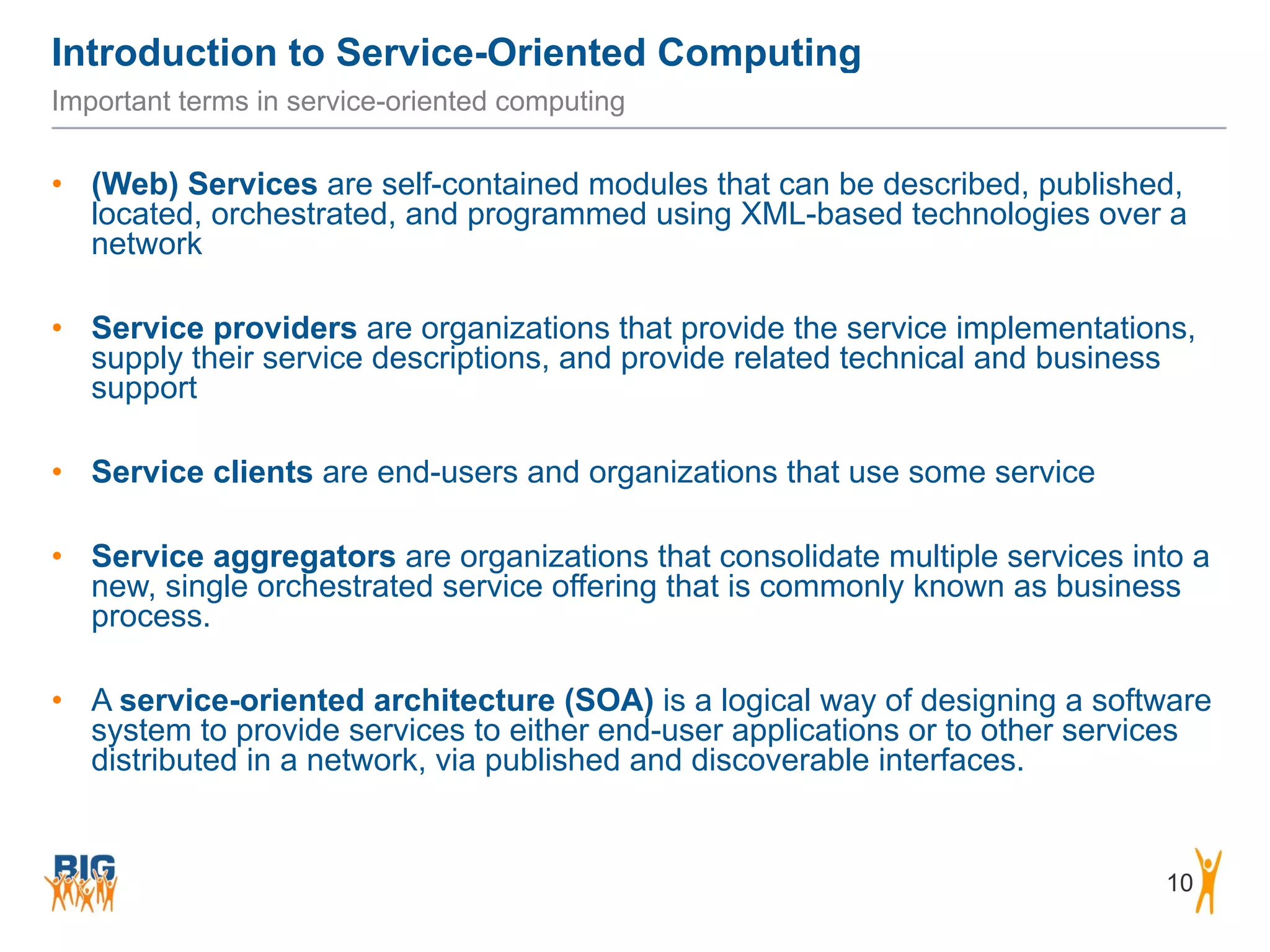 Introduction to Service-Oriented Computing
10
Important terms in service-oriented computing
• (Web) Services are self-contained modules that can be described, published,
located, orchestrated, and programmed using XML-based technologies over a
network
• Service providers are organizations that provide the service implementations,
supply their service descriptions, and provide related technical and business
support
• Service clients are end-users and organizations that use some service
• Service aggregators are organizations that consolidate multiple services into a
new, single orchestrated service offering that is commonly known as business
process.
• A service-oriented architecture (SOA) is a logical way of designing a software
system to provide services to either end-user applications or to other services
distributed in a network, via published and discoverable interfaces.
 