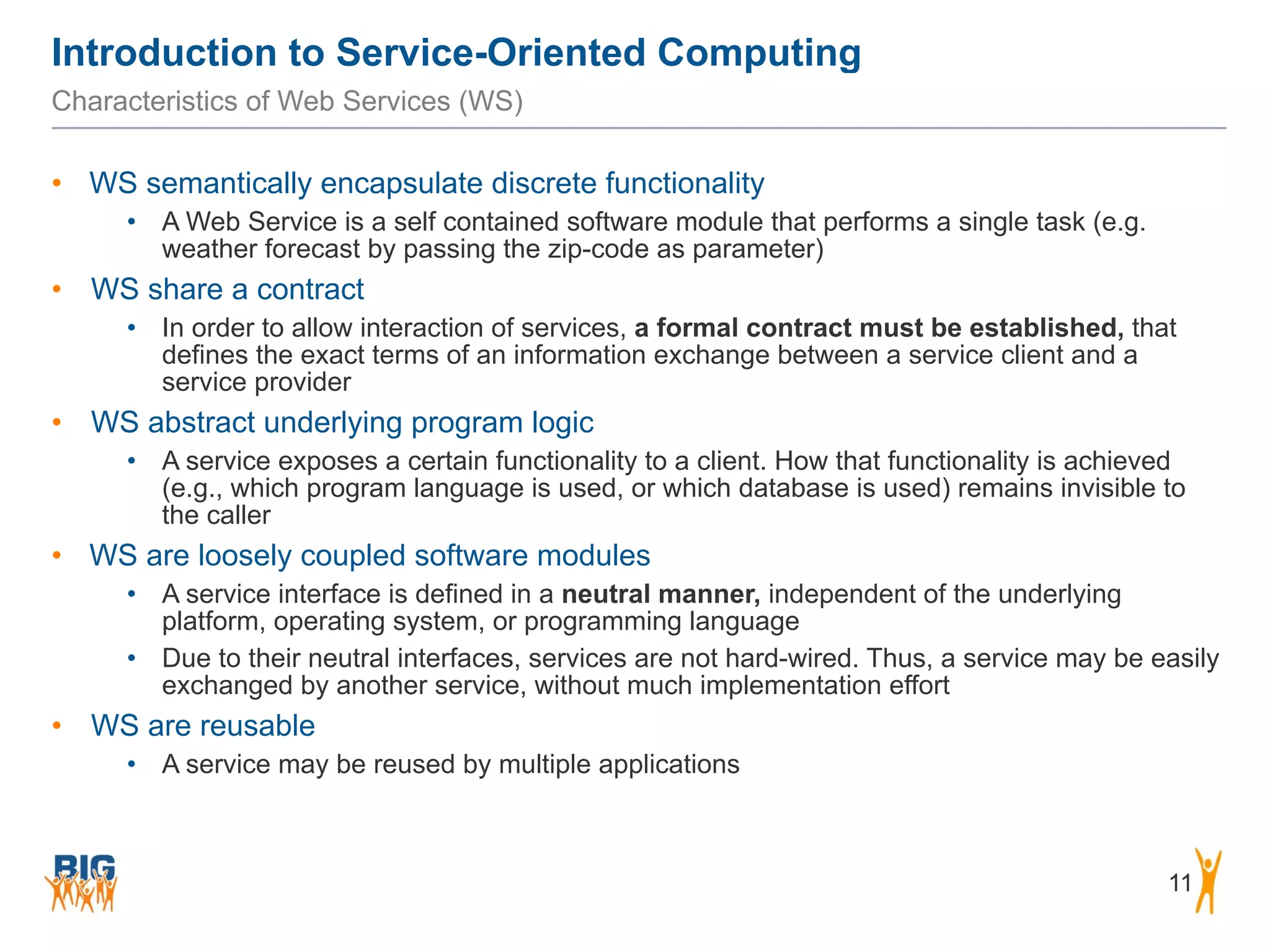 Introduction to Service-Oriented Computing
11
Characteristics of Web Services (WS)
• WS semantically encapsulate discrete functionality
• A Web Service is a self contained software module that performs a single task (e.g.
weather forecast by passing the zip-code as parameter)
• WS share a contract
• In order to allow interaction of services, a formal contract must be established, that
defines the exact terms of an information exchange between a service client and a
service provider
• WS abstract underlying program logic
• A service exposes a certain functionality to a client. How that functionality is achieved
(e.g., which program language is used, or which database is used) remains invisible to
the caller
• WS are loosely coupled software modules
• A service interface is defined in a neutral manner, independent of the underlying
platform, operating system, or programming language
• Due to their neutral interfaces, services are not hard-wired. Thus, a service may be easily
exchanged by another service, without much implementation effort
• WS are reusable
• A service may be reused by multiple applications
 