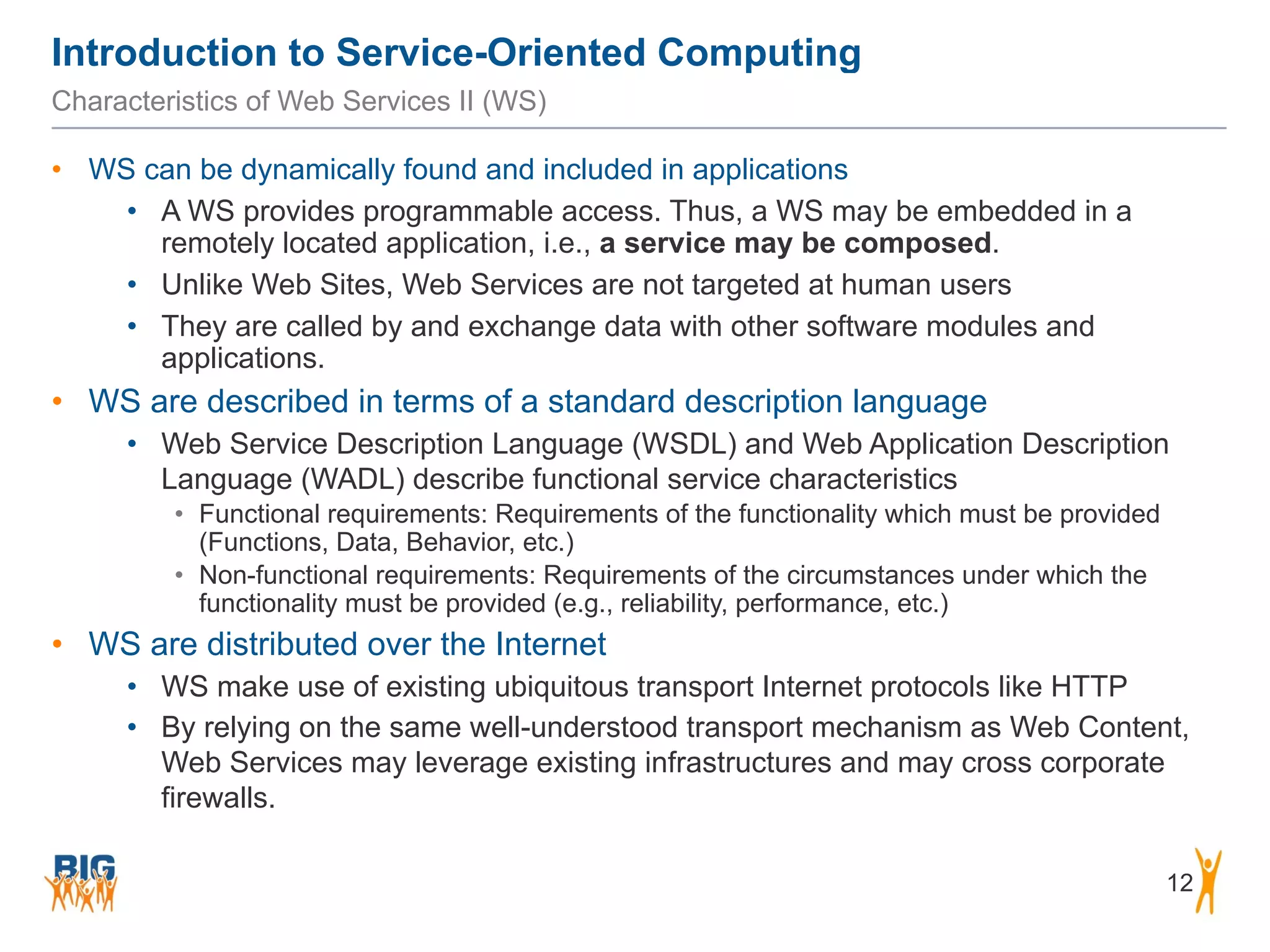 Introduction to Service-Oriented Computing
12
Characteristics of Web Services II (WS)
• WS can be dynamically found and included in applications
• A WS provides programmable access. Thus, a WS may be embedded in a
remotely located application, i.e., a service may be composed.
• Unlike Web Sites, Web Services are not targeted at human users
• They are called by and exchange data with other software modules and
applications.
• WS are described in terms of a standard description language
• Web Service Description Language (WSDL) and Web Application Description
Language (WADL) describe functional service characteristics
• Functional requirements: Requirements of the functionality which must be provided
(Functions, Data, Behavior, etc.)
• Non-functional requirements: Requirements of the circumstances under which the
functionality must be provided (e.g., reliability, performance, etc.)
• WS are distributed over the Internet
• WS make use of existing ubiquitous transport Internet protocols like HTTP
• By relying on the same well-understood transport mechanism as Web Content,
Web Services may leverage existing infrastructures and may cross corporate
firewalls.
 