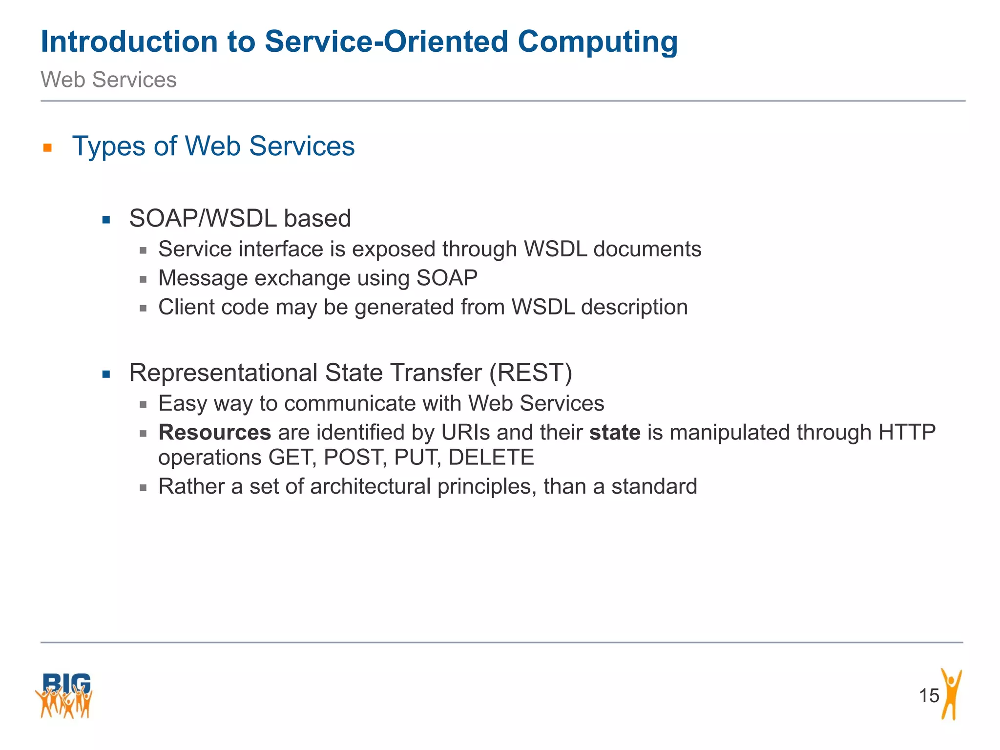 Introduction to Service-Oriented Computing
15
Web Services
▪ Types of Web Services
▪ SOAP/WSDL based
▪ Service interface is exposed through WSDL documents
▪ Message exchange using SOAP
▪ Client code may be generated from WSDL description
▪ Representational State Transfer (REST)
▪ Easy way to communicate with Web Services
▪ Resources are identified by URIs and their state is manipulated through HTTP
operations GET, POST, PUT, DELETE
▪ Rather a set of architectural principles, than a standard
 