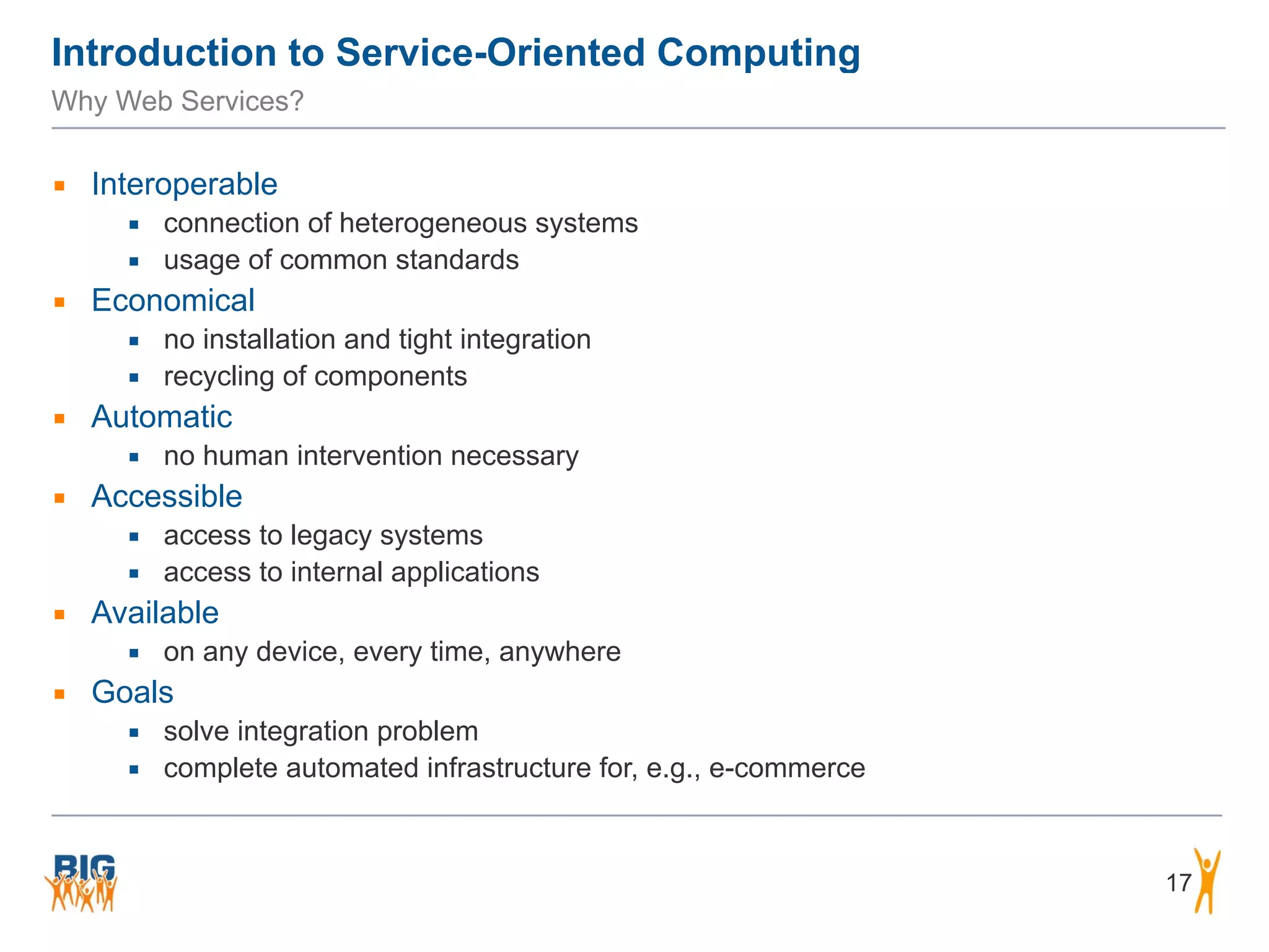 Introduction to Service-Oriented Computing
Why Web Services?
▪ Interoperable
▪ connection of heterogeneous systems
▪ usage of common standards
▪ Economical
▪ no installation and tight integration
▪ recycling of components
▪ Automatic
▪ no human intervention necessary
▪ Accessible
▪ access to legacy systems
▪ access to internal applications
▪ Available
▪ on any device, every time, anywhere
▪ Goals
▪ solve integration problem
▪ complete automated infrastructure for, e.g., e-commerce
17
 