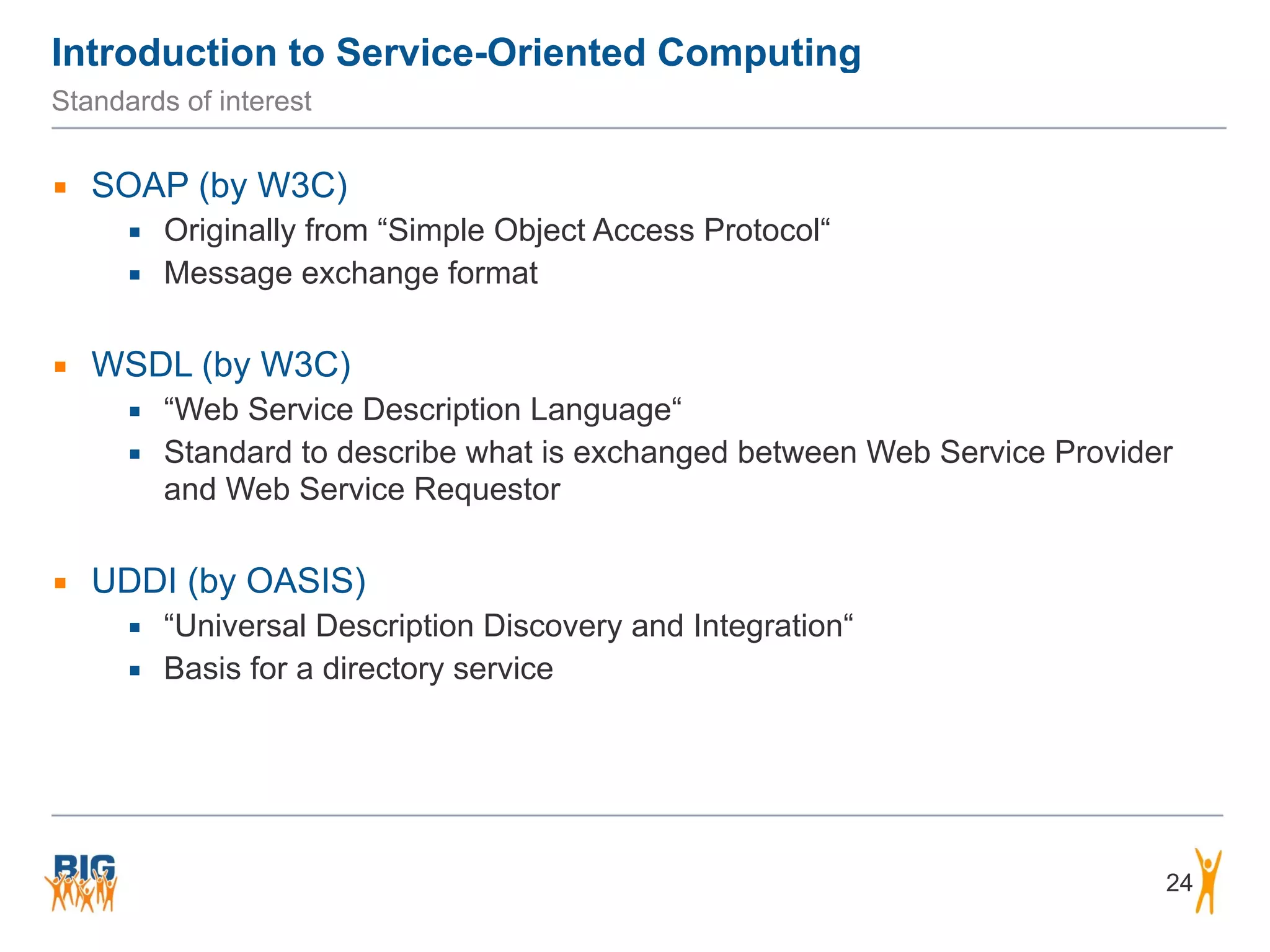 Introduction to Service-Oriented Computing
Standards of interest
▪ SOAP (by W3C)
▪ Originally from “Simple Object Access Protocol“
▪ Message exchange format
▪ WSDL (by W3C)
▪ “Web Service Description Language“
▪ Standard to describe what is exchanged between Web Service Provider
and Web Service Requestor
▪ UDDI (by OASIS)
▪ “Universal Description Discovery and Integration“
▪ Basis for a directory service
24
 