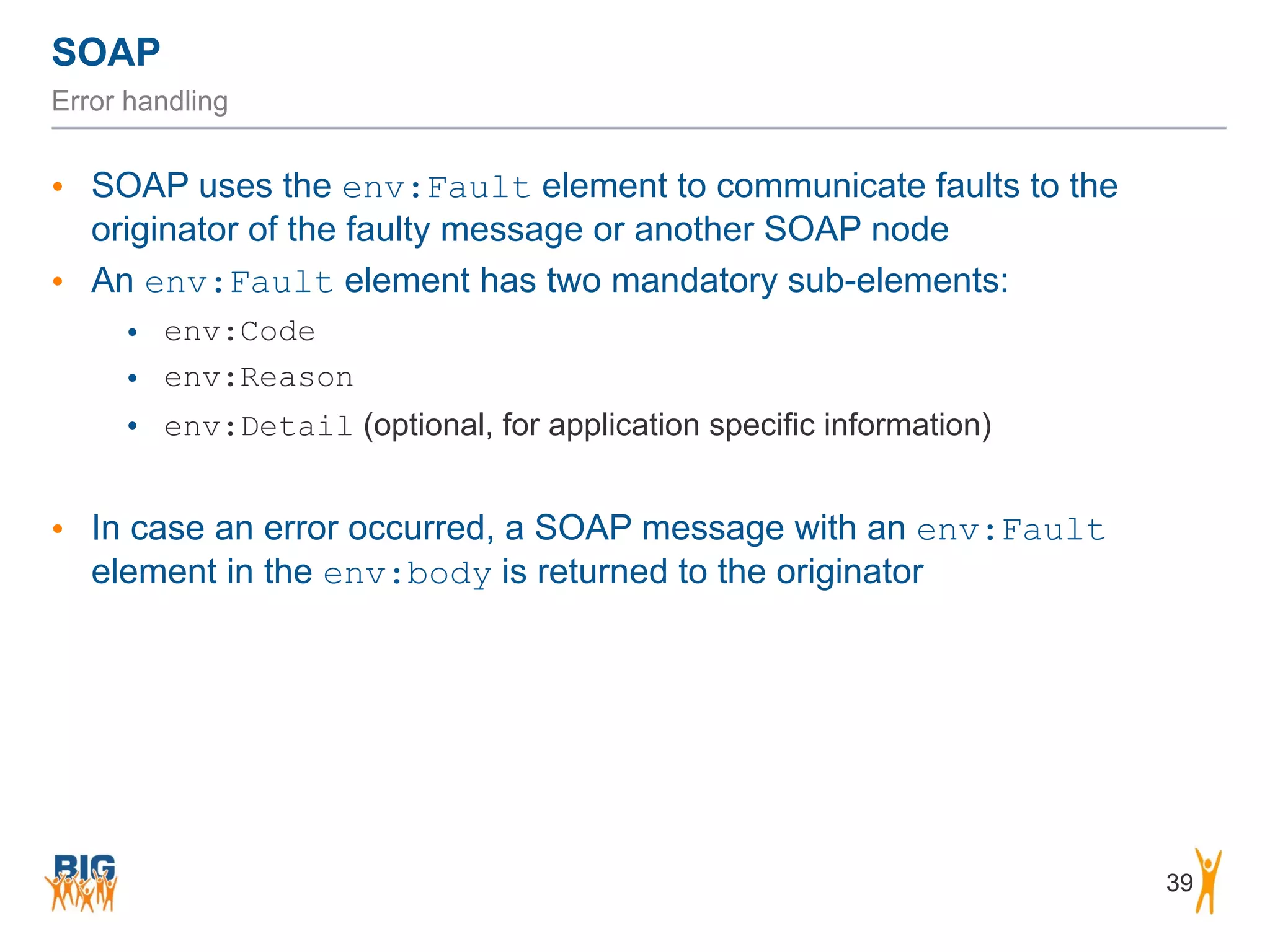 SOAP
39
Error handling
• SOAP uses the env:Fault element to communicate faults to the
originator of the faulty message or another SOAP node
• An env:Fault element has two mandatory sub-elements:
• env:Code
• env:Reason
• env:Detail (optional, for application specific information)
• In case an error occurred, a SOAP message with an env:Fault
element in the env:body is returned to the originator
 