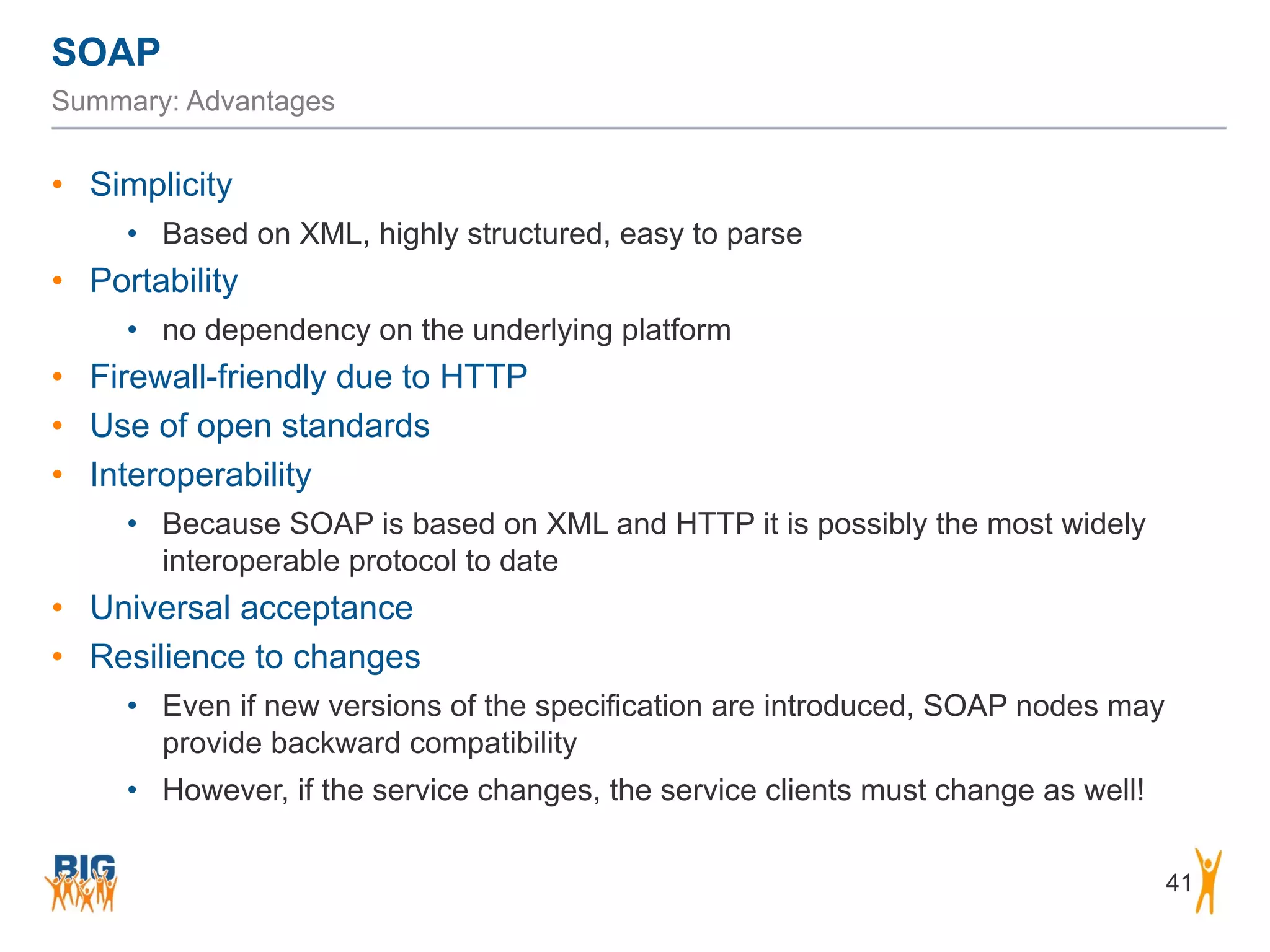 SOAP
41
Summary: Advantages
• Simplicity
• Based on XML, highly structured, easy to parse
• Portability
• no dependency on the underlying platform
• Firewall-friendly due to HTTP
• Use of open standards
• Interoperability
• Because SOAP is based on XML and HTTP it is possibly the most widely
interoperable protocol to date
• Universal acceptance
• Resilience to changes
• Even if new versions of the specification are introduced, SOAP nodes may
provide backward compatibility
• However, if the service changes, the service clients must change as well!
 