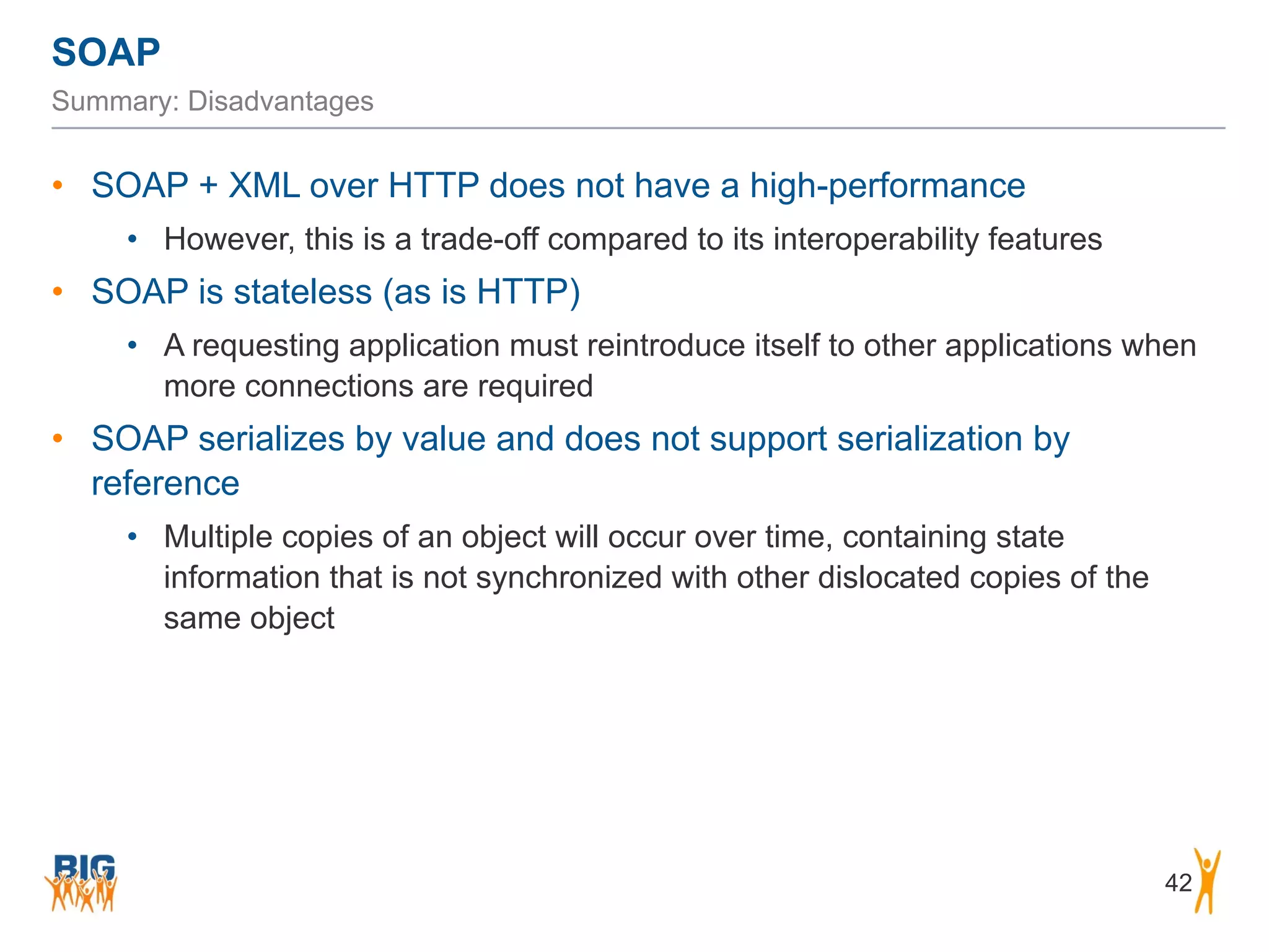 SOAP
42
Summary: Disadvantages
• SOAP + XML over HTTP does not have a high-performance
• However, this is a trade-off compared to its interoperability features
• SOAP is stateless (as is HTTP)
• A requesting application must reintroduce itself to other applications when
more connections are required
• SOAP serializes by value and does not support serialization by
reference
• Multiple copies of an object will occur over time, containing state
information that is not synchronized with other dislocated copies of the
same object
 