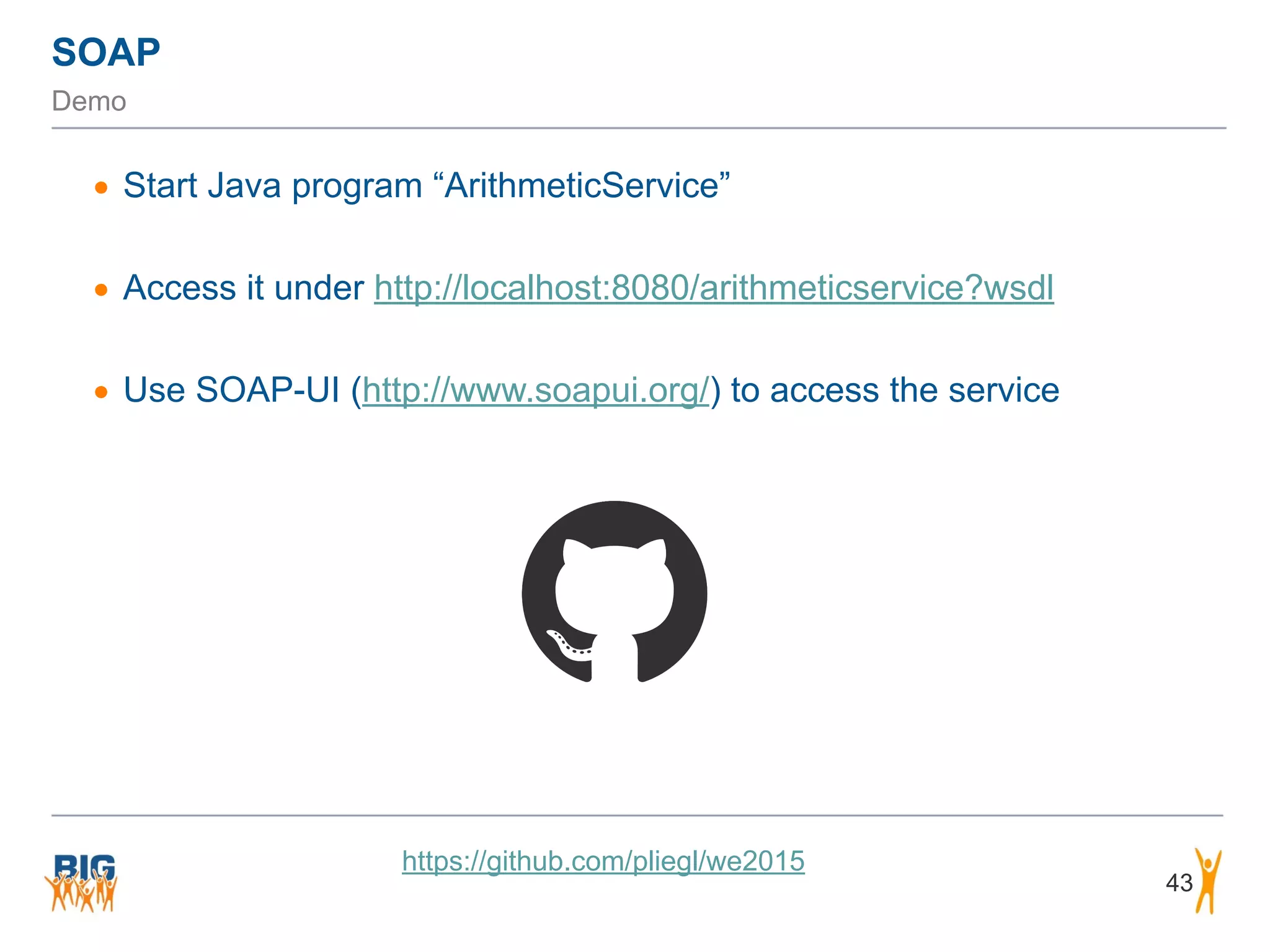 43
• Start Java program “ArithmeticService”
• Access it under http://localhost:8080/arithmeticservice?wsdl
• Use SOAP-UI (http://www.soapui.org/) to access the service
https://github.com/pliegl/we2015
SOAP
Demo
 