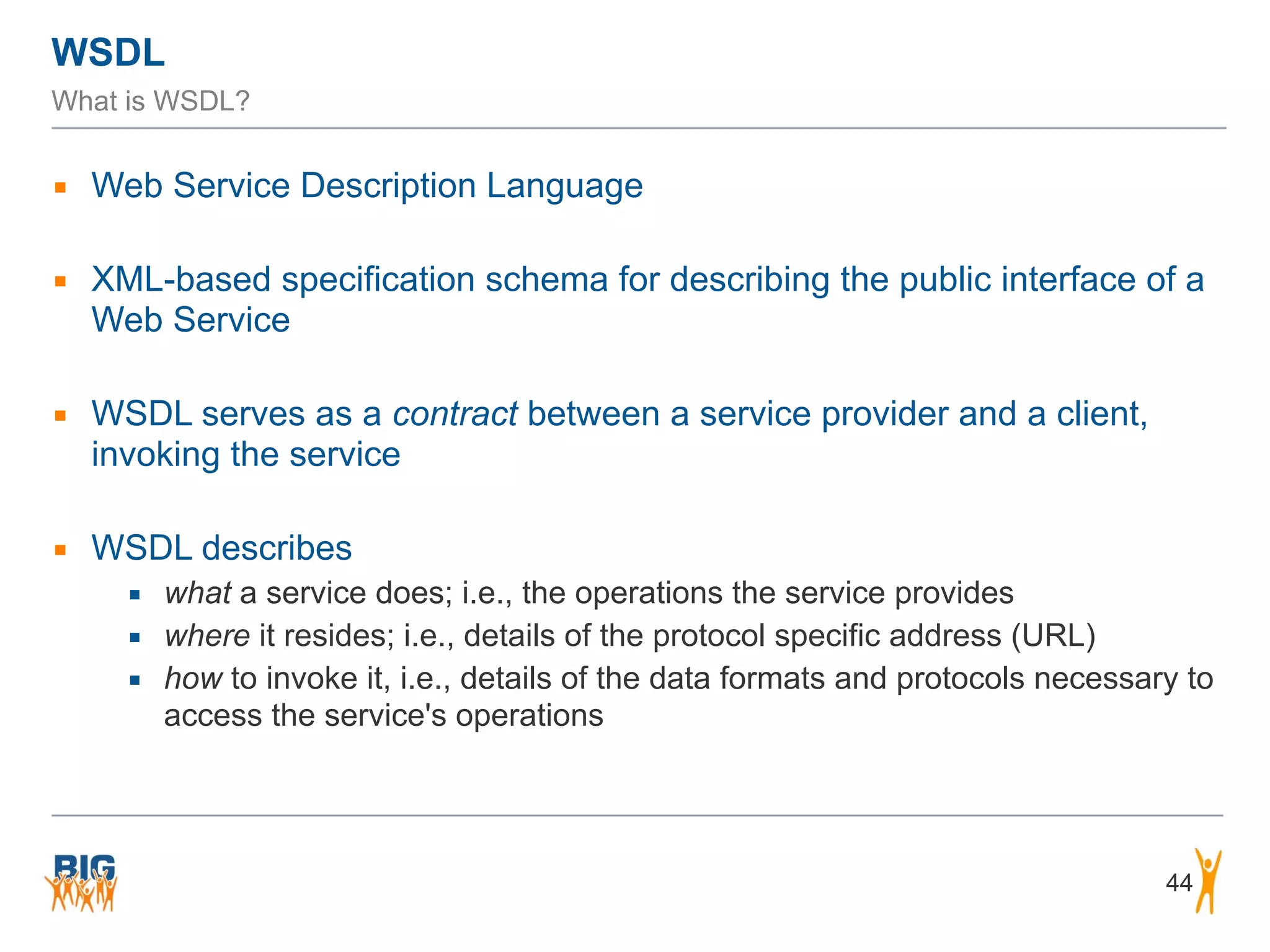 WSDL
What is WSDL?
▪ Web Service Description Language
▪ XML-based specification schema for describing the public interface of a
Web Service
▪ WSDL serves as a contract between a service provider and a client,
invoking the service
▪ WSDL describes
▪ what a service does; i.e., the operations the service provides
▪ where it resides; i.e., details of the protocol specific address (URL)
▪ how to invoke it, i.e., details of the data formats and protocols necessary to
access the service's operations
44
 