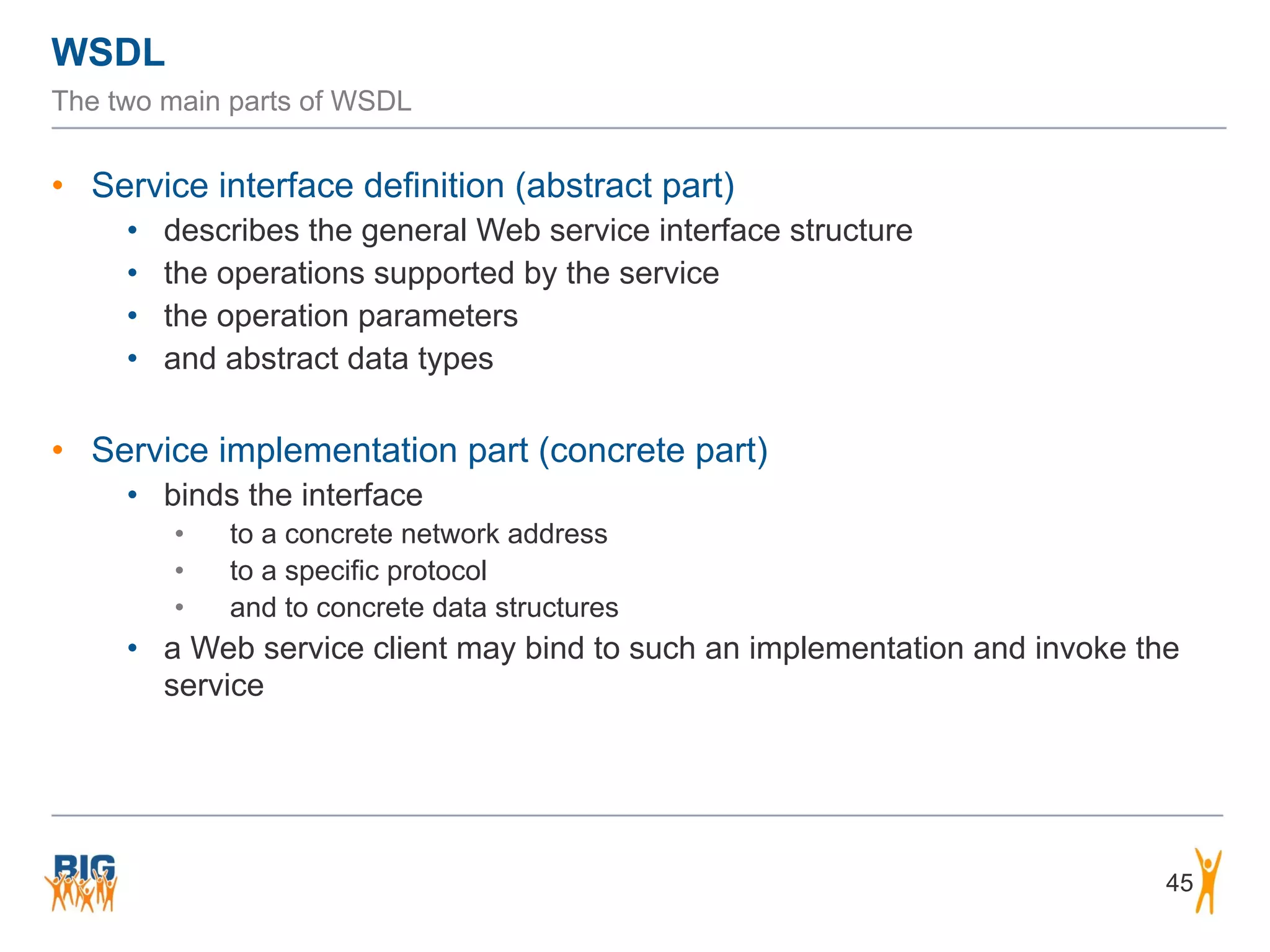 WSDL
45
The two main parts of WSDL
• Service interface definition (abstract part)
• describes the general Web service interface structure
• the operations supported by the service
• the operation parameters
• and abstract data types
• Service implementation part (concrete part)
• binds the interface
• to a concrete network address
• to a specific protocol
• and to concrete data structures
• a Web service client may bind to such an implementation and invoke the
service
 