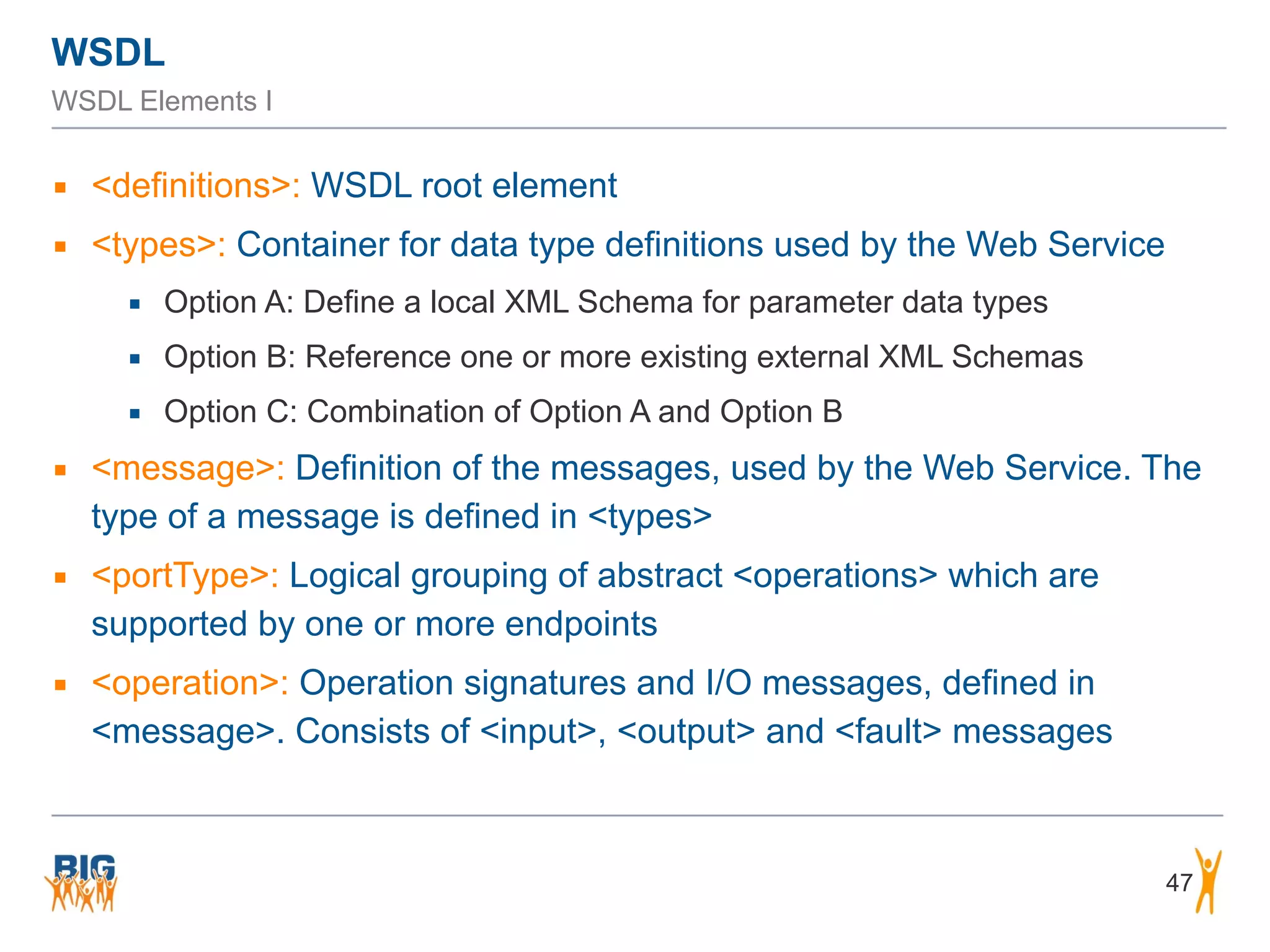 WSDL
WSDL Elements I
▪ <definitions>: WSDL root element
▪ <types>: Container for data type definitions used by the Web Service
▪ Option A: Define a local XML Schema for parameter data types
▪ Option B: Reference one or more existing external XML Schemas
▪ Option C: Combination of Option A and Option B
▪ <message>: Definition of the messages, used by the Web Service. The
type of a message is defined in <types>
▪ <portType>: Logical grouping of abstract <operations> which are
supported by one or more endpoints
▪ <operation>: Operation signatures and I/O messages, defined in
<message>. Consists of <input>, <output> and <fault> messages
47
 