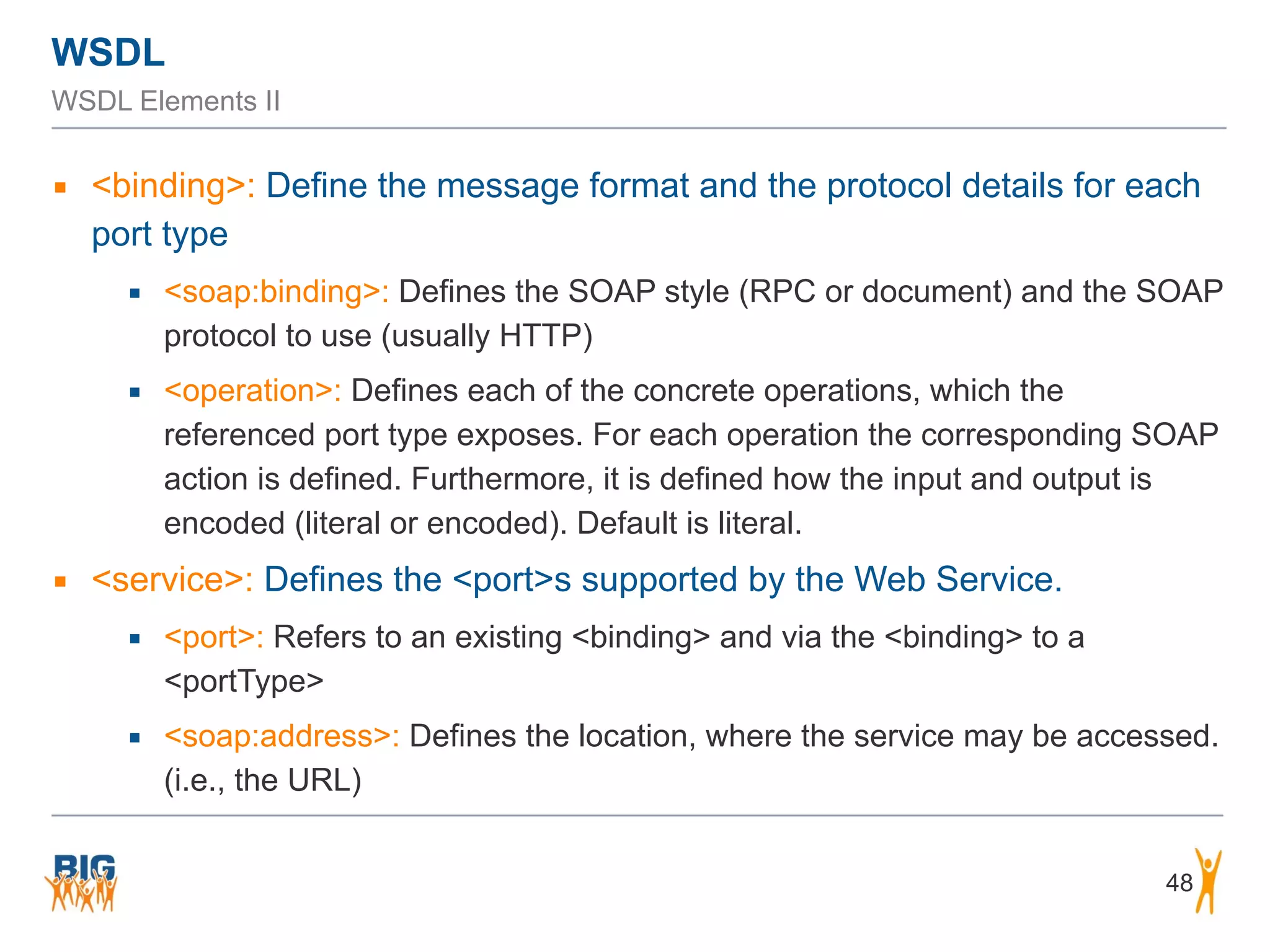 WSDL
WSDL Elements II
▪ <binding>: Define the message format and the protocol details for each
port type
▪ <soap:binding>: Defines the SOAP style (RPC or document) and the SOAP
protocol to use (usually HTTP)
▪ <operation>: Defines each of the concrete operations, which the
referenced port type exposes. For each operation the corresponding SOAP
action is defined. Furthermore, it is defined how the input and output is
encoded (literal or encoded). Default is literal.
▪ <service>: Defines the <port>s supported by the Web Service.
▪ <port>: Refers to an existing <binding> and via the <binding> to a
<portType>
▪ <soap:address>: Defines the location, where the service may be accessed.
(i.e., the URL)
48
 