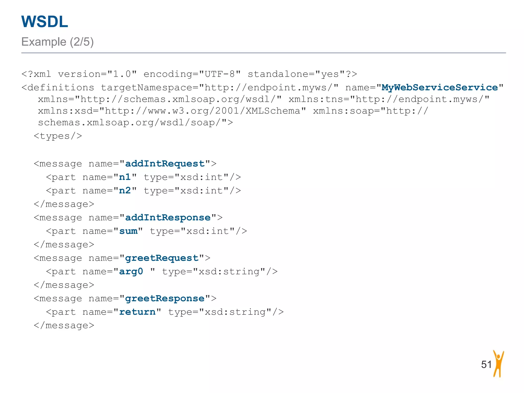 WSDL
Example (2/5)
<?xml version="1.0" encoding="UTF-8" standalone="yes"?>
<definitions targetNamespace="http://endpoint.myws/" name="MyWebServiceService"
xmlns="http://schemas.xmlsoap.org/wsdl/" xmlns:tns="http://endpoint.myws/"
xmlns:xsd="http://www.w3.org/2001/XMLSchema" xmlns:soap="http://
schemas.xmlsoap.org/wsdl/soap/">
<types/>
<message name="addIntRequest">
<part name="n1" type="xsd:int"/>
<part name="n2" type="xsd:int"/>
</message>
<message name="addIntResponse">
<part name="sum" type="xsd:int"/>
</message>
<message name="greetRequest">
<part name="arg0 " type="xsd:string"/>
</message>
<message name="greetResponse">
<part name="return" type="xsd:string"/>
</message>
51
 