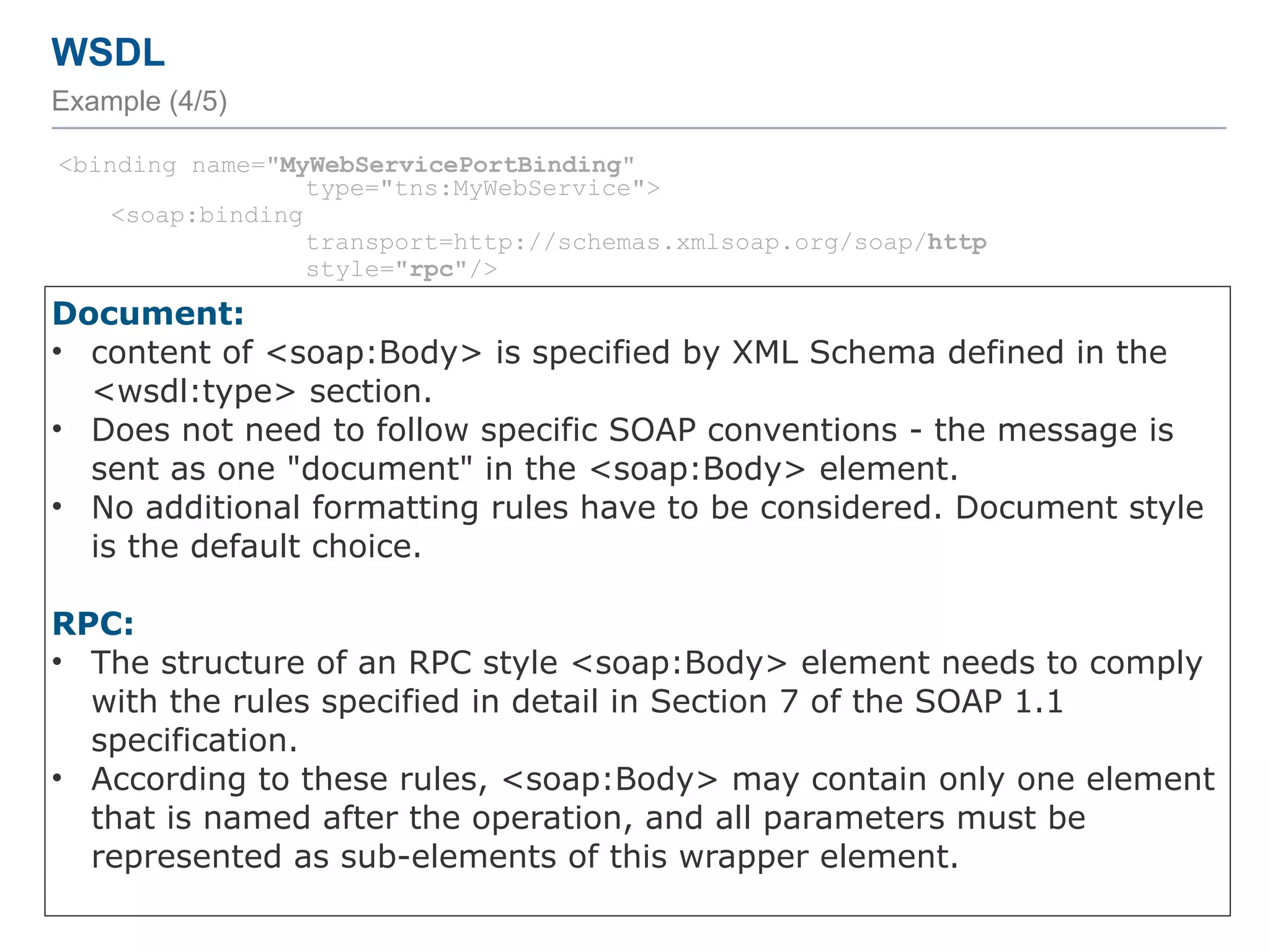 WSDL
Example (4/5)
<binding name="MyWebServicePortBinding"
type="tns:MyWebService">
<soap:binding
transport=http://schemas.xmlsoap.org/soap/http
style="rpc"/>
<operation name="addInt">
<soap:operation soapAction="http://localhost:8080/addInteger"/>
<input>
<soap:body use="literal"
namespace="http://endpoint.myws/"/>
</input>
<output>
<soap:body use="literal"
namespace="http://endpoint.myws/"/>
</output>
</operation>
<operation name="greet">
…
</operation>
</binding>
54
Document:
• content of <soap:Body> is specified by XML Schema defined in the
<wsdl:type> section.
• Does not need to follow specific SOAP conventions - the message is
sent as one "document" in the <soap:Body> element.
• No additional formatting rules have to be considered. Document style
is the default choice.
RPC:
• The structure of an RPC style <soap:Body> element needs to comply
with the rules specified in detail in Section 7 of the SOAP 1.1
specification.
• According to these rules, <soap:Body> may contain only one element
that is named after the operation, and all parameters must be
represented as sub-elements of this wrapper element.
 