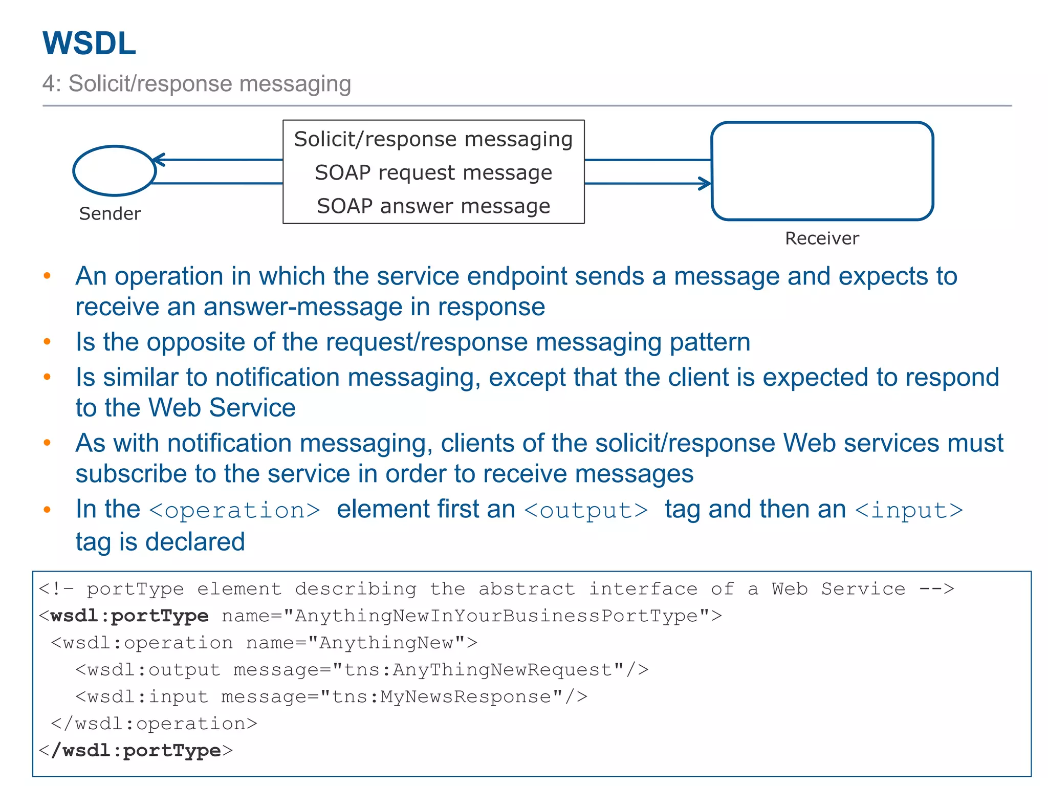 WSDL
60
4: Solicit/response messaging
• An operation in which the service endpoint sends a message and expects to
receive an answer-message in response
• Is the opposite of the request/response messaging pattern
• Is similar to notification messaging, except that the client is expected to respond
to the Web Service
• As with notification messaging, clients of the solicit/response Web services must
subscribe to the service in order to receive messages
• In the <operation> element first an <output> tag and then an <input>
tag is declared
<!– portType element describing the abstract interface of a Web Service -->
<wsdl:portType name="AnythingNewInYourBusinessPortType">
<wsdl:operation name="AnythingNew">
<wsdl:output message="tns:AnyThingNewRequest"/>
<wsdl:input message="tns:MyNewsResponse"/>
</wsdl:operation>
</wsdl:portType>
Sender
Receiver
Solicit/response messaging
SOAP request message
SOAP answer message
 