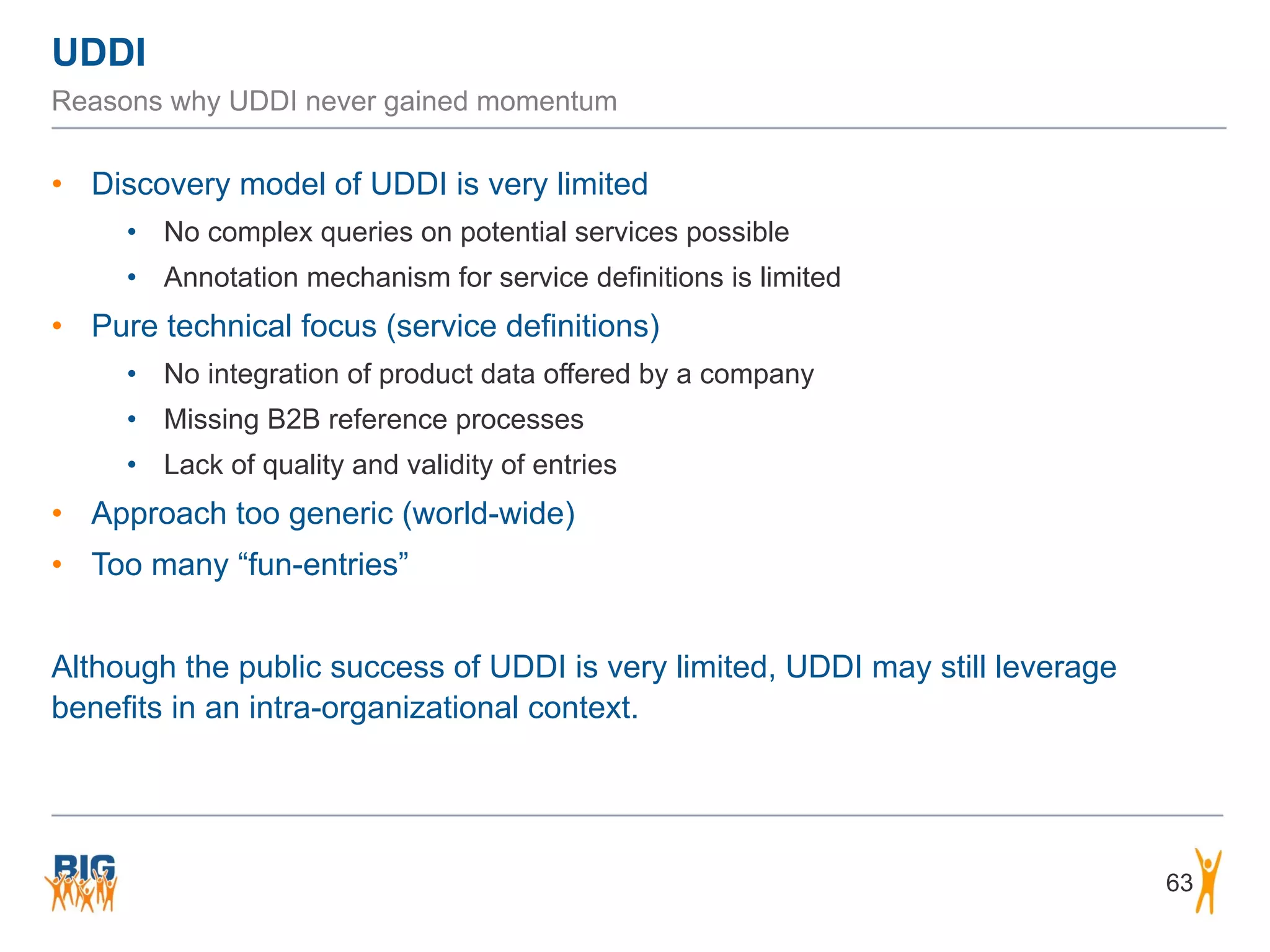 UDDI
63
Reasons why UDDI never gained momentum
• Discovery model of UDDI is very limited
• No complex queries on potential services possible
• Annotation mechanism for service definitions is limited
• Pure technical focus (service definitions)
• No integration of product data offered by a company
• Missing B2B reference processes
• Lack of quality and validity of entries
• Approach too generic (world-wide)
• Too many “fun-entries”
Although the public success of UDDI is very limited, UDDI may still leverage
benefits in an intra-organizational context.
 