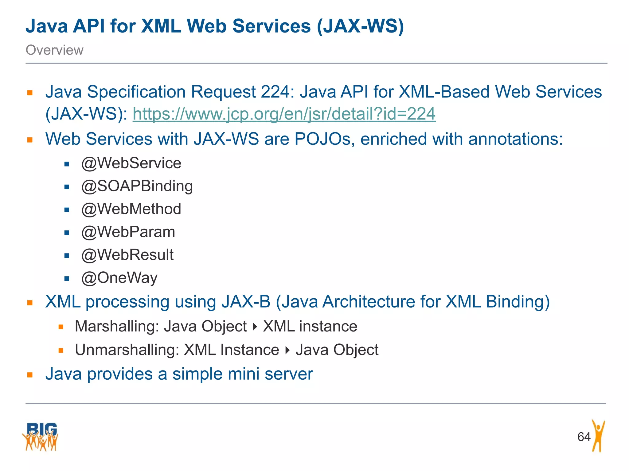 Java API for XML Web Services (JAX-WS)
Overview
▪ Java Specification Request 224: Java API for XML-Based Web Services
(JAX-WS): https://www.jcp.org/en/jsr/detail?id=224
▪ Web Services with JAX-WS are POJOs, enriched with annotations:
▪ @WebService
▪ @SOAPBinding
▪ @WebMethod
▪ @WebParam
▪ @WebResult
▪ @OneWay
▪ XML processing using JAX-B (Java Architecture for XML Binding)
▪ Marshalling: Java Object ‣ XML instance
▪ Unmarshalling: XML Instance ‣ Java Object
▪ Java provides a simple mini server
64
 