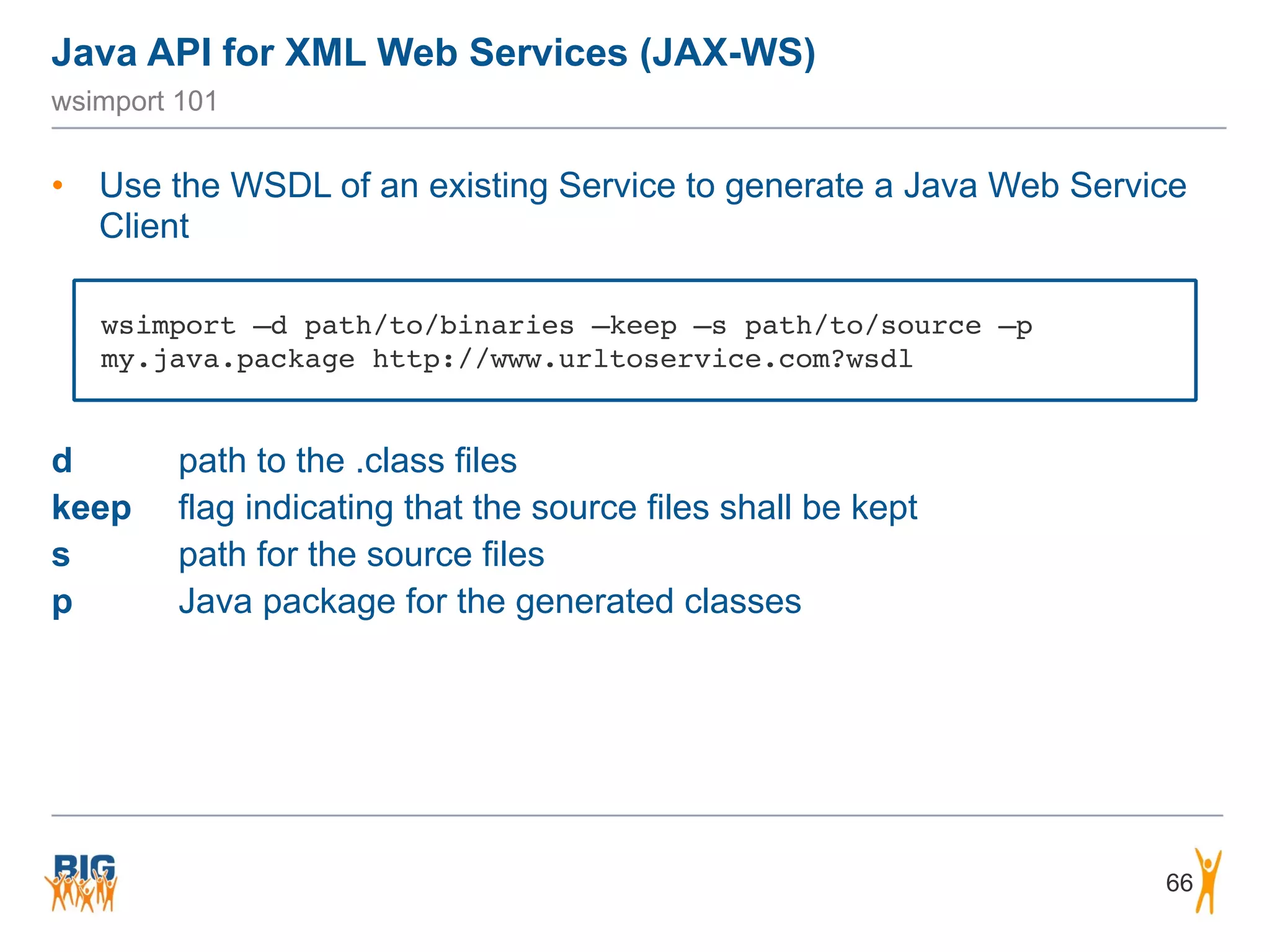 Java API for XML Web Services (JAX-WS)
66
wsimport 101
• Use the WSDL of an existing Service to generate a Java Web Service
Client
d path to the .class files
keep flag indicating that the source files shall be kept
s path for the source files
p Java package for the generated classes
wsimport –d path/to/binaries –keep –s path/to/source –p
my.java.package http://www.urltoservice.com?wsdl
 