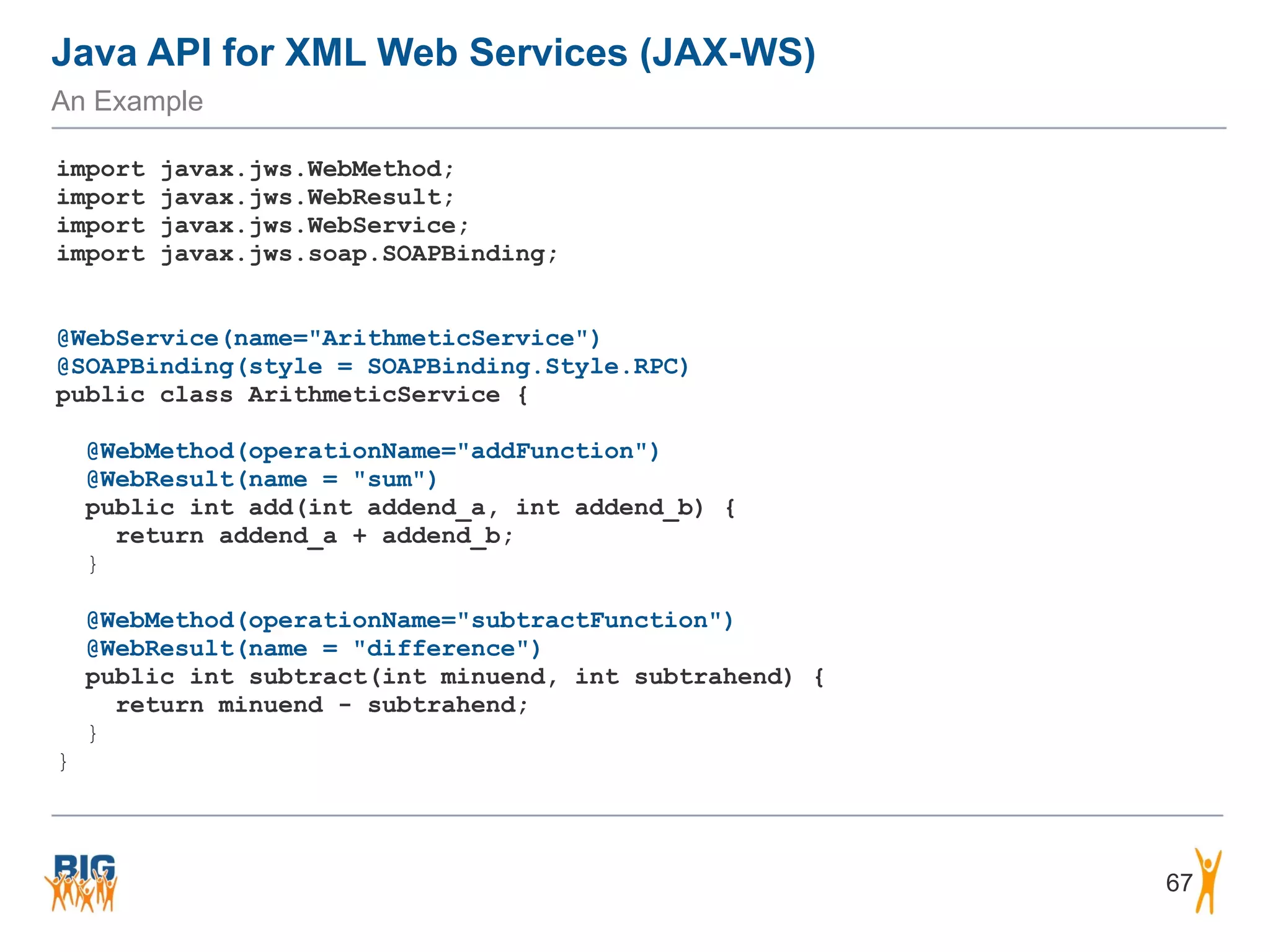 Java API for XML Web Services (JAX-WS)
An Example
67
import javax.jws.WebMethod;
import javax.jws.WebResult;
import javax.jws.WebService;
import javax.jws.soap.SOAPBinding;
@WebService(name="ArithmeticService")
@SOAPBinding(style = SOAPBinding.Style.RPC)
public class ArithmeticService {
@WebMethod(operationName="addFunction")
@WebResult(name = "sum")
public int add(int addend_a, int addend_b) {
return addend_a + addend_b;
}
@WebMethod(operationName="subtractFunction")
@WebResult(name = "difference")
public int subtract(int minuend, int subtrahend) {
return minuend - subtrahend;
}
}
 