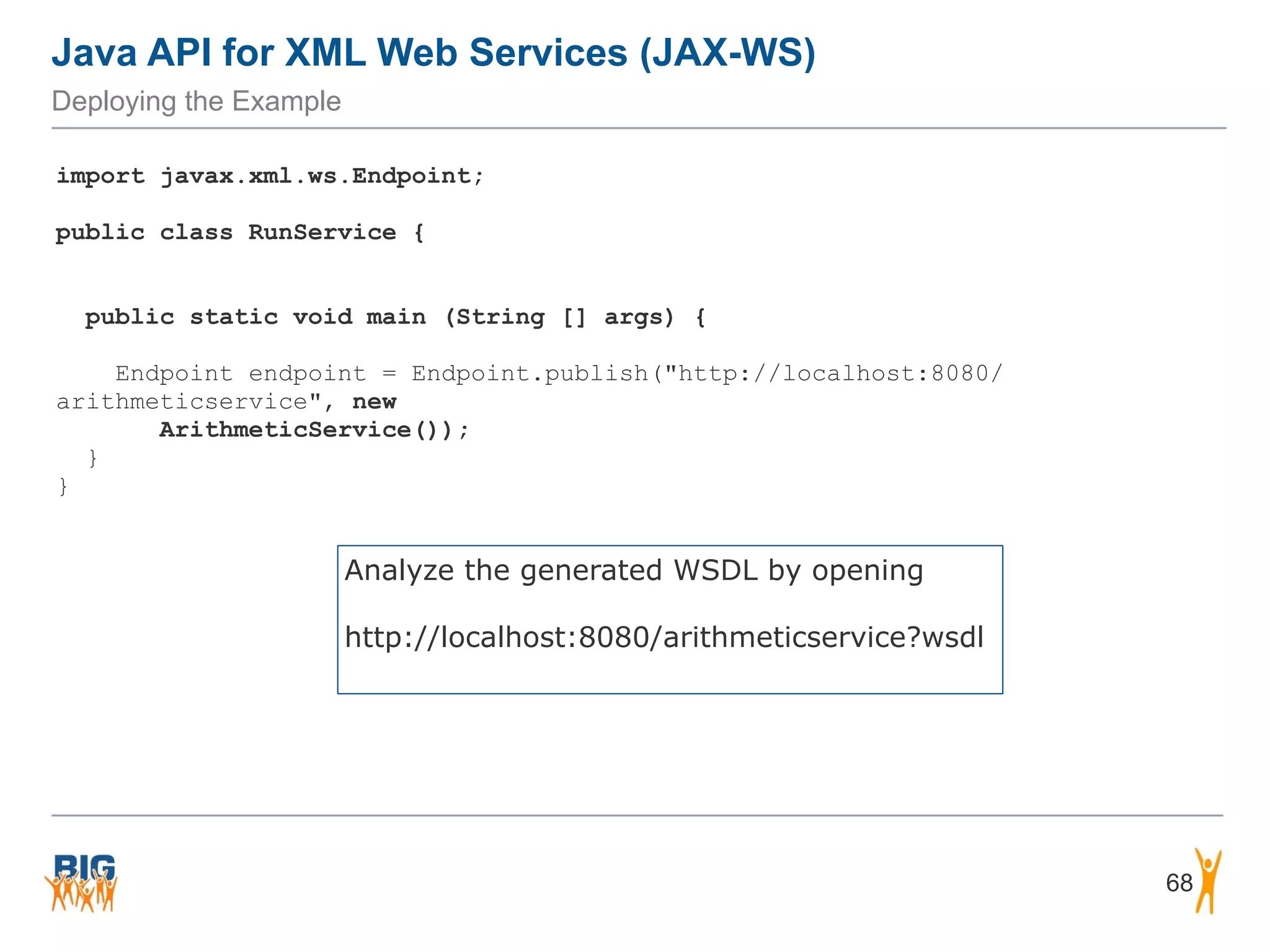 Java API for XML Web Services (JAX-WS)
Deploying the Example
68
import javax.xml.ws.Endpoint;
public class RunService {
public static void main (String [] args) {
Endpoint endpoint = Endpoint.publish("http://localhost:8080/
arithmeticservice", new  
ArithmeticService());
}
}
Analyze the generated WSDL by opening 
 
http://localhost:8080/arithmeticservice?wsdl
 