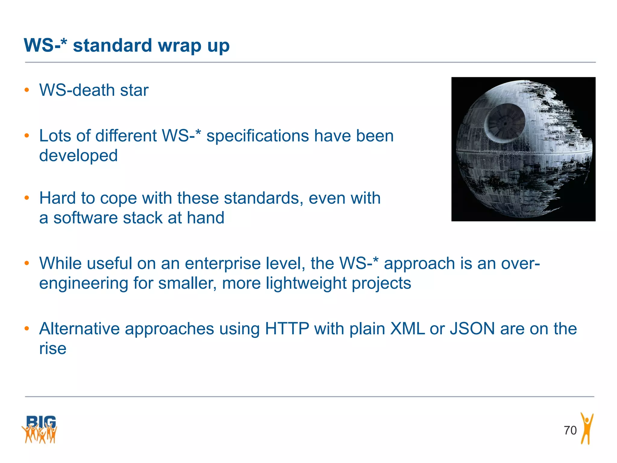 WS-* standard wrap up
• WS-death star
• Lots of different WS-* specifications have been  
developed 
• Hard to cope with these standards, even with 
a software stack at hand
• While useful on an enterprise level, the WS-* approach is an over-
engineering for smaller, more lightweight projects
• Alternative approaches using HTTP with plain XML or JSON are on the
rise
70
 